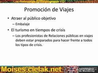 Las Relaciones PúblicasLas Relaciones Públicas según YO
Promoción de Viajes
• Atraer al público objetivo
– Embalaje
• El turismo en tiempos de crisis
– Los profesionistas de Relaciones públicas en viajes
deben estar preparados para hacer frente a todos
los tipos de crisis.
Copyright © 2013 Pearson
Education, Inc. All rights reserved.
 
