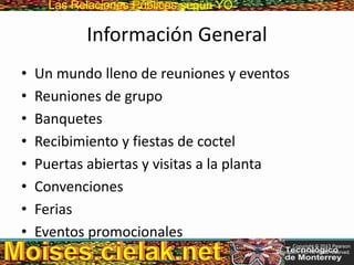 Las Relaciones PúblicasLas Relaciones Públicas según YO
Información General
• Un mundo lleno de reuniones y eventos
• Reuniones de grupo
• Banquetes
• Recibimiento y fiestas de coctel
• Puertas abiertas y visitas a la planta
• Convenciones
• Ferias
• Eventos promocionales
Copyright © 2013 Pearson
Education, Inc. All rights reserved.
 