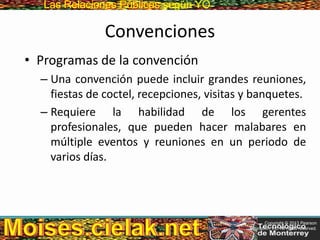 Las Relaciones PúblicasLas Relaciones Públicas según YO
Convenciones
• Programas de la convención
– Una convención puede incluir grandes reuniones,
fiestas de coctel, recepciones, visitas y banquetes.
– Requiere la habilidad de los gerentes
profesionales, que pueden hacer malabares en
múltiple eventos y reuniones en un periodo de
varios días.
Copyright © 2013 Pearson
Education, Inc. All rights reserved.
 