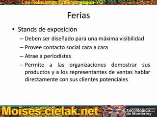 Las Relaciones PúblicasLas Relaciones Públicas según YO
Ferias
• Stands de exposición
– Deben ser diseñado para una máxima visibilidad
– Provee contacto social cara a cara
– Atrae a periodistas
– Permite a las organizaciones demostrar sus
productos y a los representantes de ventas hablar
directamente con sus clientes potenciales
Copyright © 2013 Pearson
Education, Inc. All rights reserved.
 