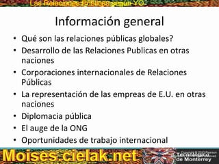 Las Relaciones PúblicasLas Relaciones Públicas según YO
Información general
• Qué son las relaciones públicas globales?
• Desarrollo de las Relaciones Publicas en otras
naciones
• Corporaciones internacionales de Relaciones
Públicas
• La representación de las empreas de E.U. en otras
naciones
• Diplomacia pública
• El auge de la ONG
• Oportunidades de trabajo internacional
Copyright © 2013 Pearson
Education, Inc. All rights reserved.
 