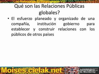 Las Relaciones PúblicasLas Relaciones Públicas según YO
Qué son las Relaciones Públicas
globales?
• El esfuerzo planeado y organizado de una
compañía, institución gobierno para
establecer y construir relaciones con los
públicos de otros países
Copyright © 2013 Pearson
Education, Inc. All rights reserved.
 