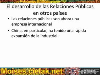 Las Relaciones PúblicasLas Relaciones Públicas según YO
El desarrollo de las Relaciones Públicas
en otros países
• Las relaciones públicas son ahora una
empresa internacional
• China, en particular, ha tenido una rápida
expansión de la industrial.
Copyright © 2013 Pearson
Education, Inc. All rights reserved.
 