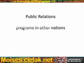 Las Relaciones PúblicasLas Relaciones Públicas según YO
Public Relations
programs in other nations
• China
• Thailand
• Japan
• Australia, Singapore, and Hong Kong
• Mexico
• India
• Brazil
• Russian Federation
• Middle East
• Africa
Copyright © 2013 Pearson
Education, Inc. All rights reserved.
 