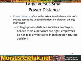 Las Relaciones PúblicasLas Relaciones Públicas según YO
Large versus Small
Power Distance
• Power distance refers to the extent to which members of a
society accept the unequal distribution of power among
individuals
– In large-power-distance societies employees
believe their supervisors are right; employees
do not take any initiative in making non-routine
decisions
LO9
 