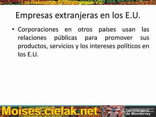Las Relaciones PúblicasLas Relaciones Públicas según YO
Empresas extranjeras en los E.U.
• Corporaciones en otros países usan las
relaciones públicas para promover sus
productos, servicios y los intereses políticos en
los E.U.
Copyright © 2013 Pearson
Education, Inc. All rights reserved.
 