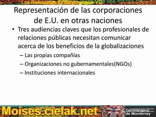 Las Relaciones PúblicasLas Relaciones Públicas según YO
Representación de las corporaciones
de E.U. en otras naciones
• Tres audiencias claves que los profesionales de
relaciones públicas necesitan comunicar
acerca de los beneficios de la globalizaciones
– Las propias compañías
– Organizaciones no gubernamentales(NGOs)
– Instituciones internacionales
Copyright © 2013 Pearson
Education, Inc. All rights reserved.
 