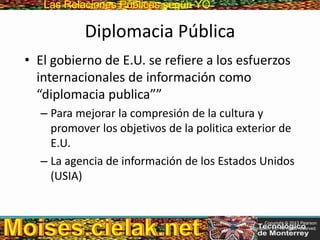 Las Relaciones PúblicasLas Relaciones Públicas según YO
Diplomacia Pública
• El gobierno de E.U. se refiere a los esfuerzos
internacionales de información como
“diplomacia publica””
– Para mejorar la compresión de la cultura y
promover los objetivos de la politica exterior de
E.U.
– La agencia de información de los Estados Unidos
(USIA)
Copyright © 2013 Pearson
Education, Inc. All rights reserved.
 