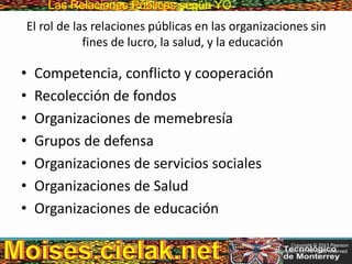 Las Relaciones PúblicasLas Relaciones Públicas según YO
El rol de las relaciones públicas en las organizaciones sin
fines de lucro, la salud, y la educación
• Competencia, conflicto y cooperación
• Recolección de fondos
• Organizaciones de memebresía
• Grupos de defensa
• Organizaciones de servicios sociales
• Organizaciones de Salud
• Organizaciones de educación
Copyright © 2013 Pearson
Education, Inc. All rights reserved.
 