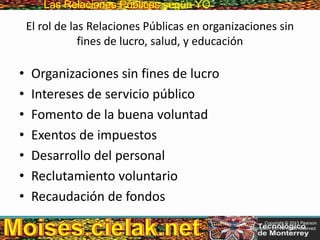 Las Relaciones PúblicasLas Relaciones Públicas según YO
El rol de las Relaciones Públicas en organizaciones sin
fines de lucro, salud, y educación
• Organizaciones sin fines de lucro
• Intereses de servicio público
• Fomento de la buena voluntad
• Exentos de impuestos
• Desarrollo del personal
• Reclutamiento voluntario
• Recaudación de fondos
Copyright © 2013 Pearson
Education, Inc. All rights reserved.
 