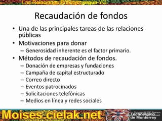 Las Relaciones PúblicasLas Relaciones Públicas según YO
Recaudación de fondos
• Una de las principales tareas de las relaciones
públicas
• Motivaciones para donar
– Generosidad inherente es el factor primario.
• Métodos de recaudación de fondos.
– Donación de empresas y fundaciones
– Campaña de capital estructurado
– Correo directo
– Eventos patrocinados
– Solicitaciones telefónicas
– Medios en línea y redes sociales
Copyright © 2013 Pearson
Education, Inc. All rights reserved.
 
