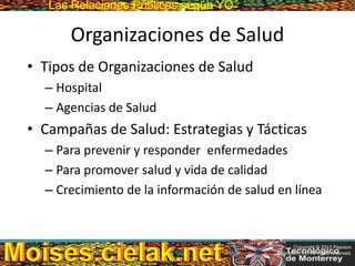 Las Relaciones PúblicasLas Relaciones Públicas según YO
Organizaciones de Salud
• Tipos de Organizaciones de Salud
– Hospital
– Agencias de Salud
• Campañas de Salud: Estrategias y Tácticas
– Para prevenir y responder enfermedades
– Para promover salud y vida de calidad
– Crecimiento de la información de salud en línea
Copyright © 2013 Pearson
Education, Inc. All rights reserved.
 