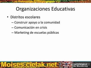 Las Relaciones PúblicasLas Relaciones Públicas según YO
Organizaciones Educativas
• Distritos escolares
– Construir apoyo a la comunidad
– Comunicación en crisis
– Marketing de escuelas públicas
Copyright © 2013 Pearson
Education, Inc. All rights reserved.
 