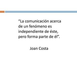 “La comunicación acerca
de un fenómeno es
independiente de éste,
pero forma parte de él”.
Joan Costa
 