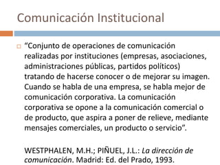  “Conjunto de operaciones de comunicación
realizadas por instituciones (empresas, asociaciones,
administraciones públicas, partidos políticos)
tratando de hacerse conocer o de mejorar su imagen.
Cuando se habla de una empresa, se habla mejor de
comunicación corporativa. La comunicación
corporativa se opone a la comunicación comercial o
de producto, que aspira a poner de relieve, mediante
mensajes comerciales, un producto o servicio”.
WESTPHALEN, M.H.; PIÑUEL, J.L.: La dirección de
comunicación. Madrid: Ed. del Prado, 1993.
Comunicación Institucional
 
