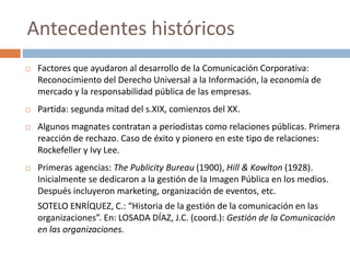  Factores que ayudaron al desarrollo de la Comunicación Corporativa:
Reconocimiento del Derecho Universal a la Información, la economía de
mercado y la responsabilidad pública de las empresas.
 Partida: segunda mitad del s.XIX, comienzos del XX.
 Algunos magnates contratan a periodistas como relaciones públicas. Primera
reacción de rechazo. Caso de éxito y pionero en este tipo de relaciones:
Rockefeller y Ivy Lee.
 Primeras agencias: The Publicity Bureau (1900), Hill & Kowlton (1928).
Inicialmente se dedicaron a la gestión de la Imagen Pública en los medios.
Después incluyeron marketing, organización de eventos, etc.
SOTELO ENRÍQUEZ, C.: “Historia de la gestión de la comunicación en las
organizaciones”. En: LOSADA DÍAZ, J.C. (coord.): Gestión de la Comunicación
en las organizaciones.
Antecedentes históricos
 