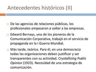  De las agencias de relaciones públicas, los
profesionales empezaron a saltar a las empresas.
 Edward Bernays, uno de los pioneros de la
Comunicación Corporativa, trabajó en el servicio de
propaganda en la I Guerra Mundial.
 Más tarde, teórico. Para él, en una democracia
todas las organizaciones deben justificar y ser
transparentes con su actividad. Crystallizing Public
Opinion (1923). Necesidad de una estrategia de
comunicación.
Antecedentes históricos (II)
 