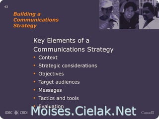 Moises.Cielak.Net
43
Building a
Communications
Strategy
Key Elements of a
Communications Strategy
• Context
• Strategic considerations
• Objectives
• Target audiences
• Messages
• Tactics and tools
• Evaluation
 