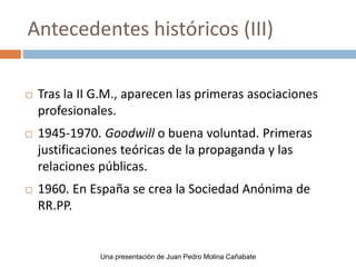  Tras la II G.M., aparecen las primeras asociaciones
profesionales.
 1945-1970. Goodwill o buena voluntad. Primeras
justificaciones teóricas de la propaganda y las
relaciones públicas.
 1960. En España se crea la Sociedad Anónima de
RR.PP.
Antecedentes históricos (III)
Una presentación de Juan Pedro Molina Cañabate
 