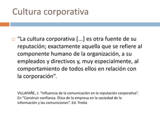  “La cultura corporativa [...] es otra fuente de su
reputación; exactamente aquella que se refiere al
componente humano de la organización, a su
empleados y directivos y, muy especialmente, al
comportamiento de todos ellos en relación con
la corporación”.
VILLAFAÑE, J: “Influencia de la comunicación en la reputación corporativa”.
En “Construir confianza. Ética de la empresa en la sociedad de la
información y las comuniciones”. Ed. Trotta
Cultura corporativa
 