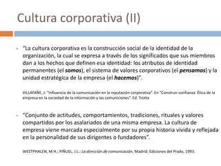  “La cultura corporativa es la construcción social de la identidad de la
organización, la cual se expresa a través de los significados que sus miembros
dan a los hechos que definen esa identidad: los atributos de identidad
permanentes (el somos), el sistema de valores corporativos (el pensamos) y la
unidad estratégica de la empresa (el hacemos)”.
VILLAFAÑE, J: “Influencia de la comunicación en la reputación corporativa”. En “Construir confianza. Ética de la
empresa en la sociedad de la información y las comuniciones”. Ed. Trotta
 “Conjunto de actitudes, comportamientos, tradiciones, rituales y valores
compartidos por los asalariados de una misma empresa. La cultura de
empresa viene marcada especialmente por su propia historia vivida y reflejada
en la personalidad de sus dirigentes o fundadores”.
WESTPHALEN, M.H.; PIÑUEL, J.L.: La dirección de comunicación. Madrid: Ediciones del Prado, 1993.
Cultura corporativa (II)
 