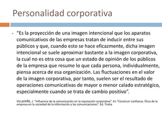  “Es la proyección de una imagen intencional que los aparatos
comunicativos de las empresas tratan de inducir entre sus
públicos y que, cuando esto se hace eficazmente, dicha imagen
intencional se suele aproximar bastante a la imagen corporativa,
la cual no es otra cosa que un estado de opinión de los públicos
de la empresa que resume lo que cada persona, individualmente,
piensa acerca de esa organización. Las fluctuaciones en el valor
de la imagen corporativa, por tanto, suelen ser el resultado de
operaciones comunicativas de mayor o menor calado estratégico,
especialmente cuando se trata de cambio positivo”.
VILLAFAÑE, J: “Influencia de la comunicación en la reputación corporativa”. En “Construir confianza. Ética de la
empresa en la sociedad de la información y las comunicaciones”. Ed. Trotta
Personalidad corporativa
 