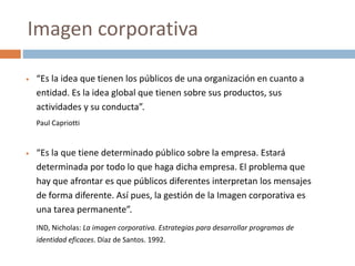  “Es la idea que tienen los públicos de una organización en cuanto a
entidad. Es la idea global que tienen sobre sus productos, sus
actividades y su conducta”.
Paul Capriotti
 “Es la que tiene determinado público sobre la empresa. Estará
determinada por todo lo que haga dicha empresa. El problema que
hay que afrontar es que públicos diferentes interpretan los mensajes
de forma diferente. Así pues, la gestión de la Imagen corporativa es
una tarea permanente”.
IND, Nicholas: La imagen corporativa. Estrategias para desarrollar programas de
identidad eficaces. Díaz de Santos. 1992.
Imagen corporativa
 