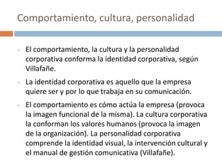 • El comportamiento, la cultura y la personalidad
corporativa conforma la identidad corporativa, según
Villafañe.
• La identidad corporativa es aquello que la empresa
quiere ser y por lo que trabaja en su comunicación.
• El comportamiento es cómo actúa la empresa (provoca
la imagen funcional de la misma). La cultura corporativa
la conforman los valores humanos (provoca la imagen
de la organización). La personalidad corporativa
comprende la identidad visual, la intervención cultural y
el manual de gestión comunicativa (Villafañe).
Comportamiento, cultura, personalidad
 