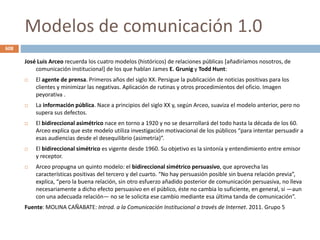 Modelos de comunicación 1.0
José Luis Arceo recuerda los cuatro modelos (históricos) de relaciones públicas [añadiríamos nosotros, de
comunicación institucional] de los que hablan James E. Grunig y Todd Hunt:
 El agente de prensa. Primeros años del siglo XX. Persigue la publicación de noticias positivas para los
clientes y minimizar las negativas. Aplicación de rutinas y otros procedimientos del oficio. Imagen
peyorativa .
 La información pública. Nace a principios del siglo XX y, según Arceo, suaviza el modelo anterior, pero no
supera sus defectos.
 El bidireccional asimétrico nace en torno a 1920 y no se desarrollará del todo hasta la década de los 60.
Arceo explica que este modelo utiliza investigación motivacional de los públicos “para intentar persuadir a
esas audiencias desde el desequilibrio (asimetría)”.
 El bidireccional simétrico es vigente desde 1960. Su objetivo es la sintonía y entendimiento entre emisor
y receptor.
 Arceo propugna un quinto modelo: el bidireccional simétrico persuasivo, que aprovecha las
características positivas del tercero y del cuarto. “No hay persuasión posible sin buena relación previa”,
explica, “pero la buena relación, sin otro esfuerzo añadido posterior de comunicación persuasiva, no lleva
necesariamente a dicho efecto persuasivo en el público, éste no cambia lo suficiente, en general, si —aun
con una adecuada relación— no se le solicita ese cambio mediante esa última tanda de comunicación”.
Fuente: MOLINA CAÑABATE: Introd. a la Comunicación Institucional a través de Internet. 2011. Grupo 5
608
 
