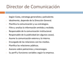 • Según Costa, estratega generalista y polivalente.
• Idealmente, depende de la Dirección General.
• Planifica la comunicación y sus estrategias.
• Filtra y analiza la información emitida y recibida.
• Responsable de la comunicación institucional.
• Responsable de la publicidad (en algunos casos).
• Asume la comunicación externa y la interna.
• Encargado de las relaciones con los medios.
• Planifica las relaciones públicas.
• Asesora sobre patrocinios y mecenazgos.
• Su perfil y funciones variables según la empresa.
Director de Comunicación
 