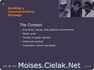 Moises.Cielak.Net
44
Building a
Communications
Strategy
The Context
• Economic, social, and political environment
• Media scan
• Trends in public opinion
• Historical context
• Corporate culture and goals
 