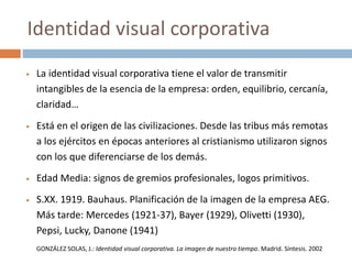  La identidad visual corporativa tiene el valor de transmitir
intangibles de la esencia de la empresa: orden, equilibrio, cercanía,
claridad…
 Está en el origen de las civilizaciones. Desde las tribus más remotas
a los ejércitos en épocas anteriores al cristianismo utilizaron signos
con los que diferenciarse de los demás.
 Edad Media: signos de gremios profesionales, logos primitivos.
 S.XX. 1919. Bauhaus. Planificación de la imagen de la empresa AEG.
Más tarde: Mercedes (1921-37), Bayer (1929), Olivetti (1930),
Pepsi, Lucky, Danone (1941)
GONZÁLEZ SOLAS, J.: Identidad visual corporativa. La imagen de nuestro tiempo. Madrid. Síntesis. 2002
Identidad visual corporativa
 
