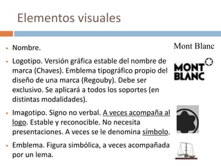 Nombre.
 Logotipo. Versión gráfica estable del nombre de
marca (Chaves). Emblema tipográfico propio del
diseño de una marca (Regouby). Debe ser
exclusivo. Se aplicará a todos los soportes (en
distintas modalidades).
 Imagotipo. Signo no verbal. A veces acompaña al
logo. Estable y reconocible. No necesita
presentaciones. A veces se le denomina símbolo.
 Emblema. Figura simbólica, a veces acompañada
por un lema.
Mont Blanc
Elementos visuales
 