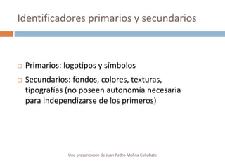  Primarios: logotipos y símbolos
 Secundarios: fondos, colores, texturas,
tipografías (no poseen autonomía necesaria
para independizarse de los primeros)
Identificadores primarios y secundarios
Una presentación de Juan Pedro Molina Cañabate
 