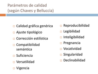  Calidad gráfica genérica
 Ajuste tipológico
 Corrección estilística
 Compatibilidad
semántica
 Suficiencia
 Versatilidad
 Vigencia
 Reproducibilidad
 Legibilidad
 Inteligibilidad
 Pregnancia
 Vocatividad
 Singularidad
 Declinabilidad
Parámetros de calidad
(según Chaves y Belluccia)
 
