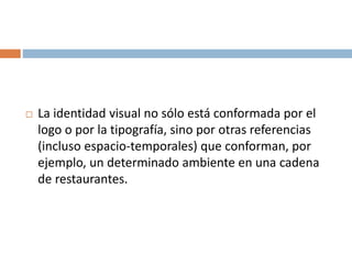  La identidad visual no sólo está conformada por el
logo o por la tipografía, sino por otras referencias
(incluso espacio-temporales) que conforman, por
ejemplo, un determinado ambiente en una cadena
de restaurantes.
 