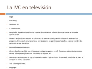  Logo
 Cortinillas
 Volvemos en.
 A continuación.
 Pathfinder. Sobreimpresionado en escenas de programas, informa del espacio que se emitirá a
continuación.
 Ventana de patrocinio. El spot de una marca es emitido como patrocinador de un determinado
programa. Enmarcado en una ventana con los colores corporativos de la cadena y con el nombre del
programa al que patrocina.
 Promociones de programas.
 Cierres. Dos formas. Sólo con el logo o con eslóganes y voces en off: Contamos todos, Contamos con
el cine, Símbolo de información, Pasión por el deporte, etc.
 Indicativo. Secuencia sin fin con el logo de la cadena y que se utiliza en los casos en los que se corta la
emisión de forma accidental.
 “Tal cadena presenta”.
 Copyright.
La IVC en televisión
 
