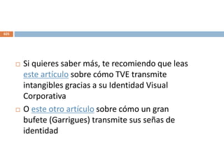  Si quieres saber más, te recomiendo que leas
este artículo sobre cómo TVE transmite
intangibles gracias a su Identidad Visual
Corporativa
 O este otro artículo sobre cómo un gran
bufete (Garrigues) transmite sus señas de
identidad
625
 