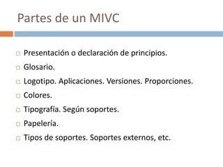  Presentación o declaración de principios.
 Glosario.
 Logotipo. Aplicaciones. Versiones. Proporciones.
 Colores.
 Tipografía. Según soportes.
 Papelería.
 Tipos de soportes. Soportes externos, etc.
Partes de un MIVC
 