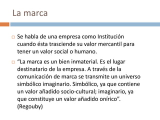  Se habla de una empresa como Institución
cuando ésta trasciende su valor mercantil para
tener un valor social o humano.
 “La marca es un bien inmaterial. Es el lugar
destinatario de la empresa. A través de la
comunicación de marca se transmite un universo
simbólico imaginario. Simbólico, ya que contiene
un valor añadido socio-cultural; imaginario, ya
que constituye un valor añadido onírico”.
(Regouby)
La marca
 