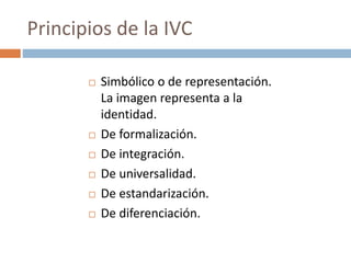  Simbólico o de representación.
La imagen representa a la
identidad.
 De formalización.
 De integración.
 De universalidad.
 De estandarización.
 De diferenciación.
Principios de la IVC
 