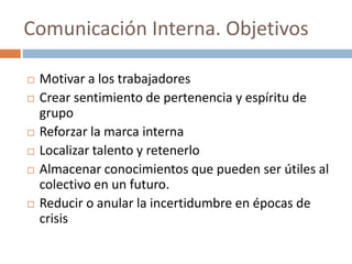 Comunicación Interna. Objetivos
 Motivar a los trabajadores
 Crear sentimiento de pertenencia y espíritu de
grupo
 Reforzar la marca interna
 Localizar talento y retenerlo
 Almacenar conocimientos que pueden ser útiles al
colectivo en un futuro.
 Reducir o anular la incertidumbre en épocas de
crisis
 