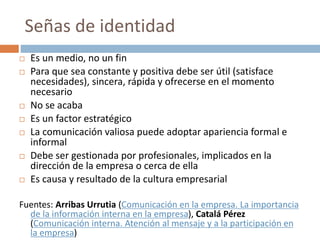 Señas de identidad
 Es un medio, no un fin
 Para que sea constante y positiva debe ser útil (satisface
necesidades), sincera, rápida y ofrecerse en el momento
necesario
 No se acaba
 Es un factor estratégico
 La comunicación valiosa puede adoptar apariencia formal e
informal
 Debe ser gestionada por profesionales, implicados en la
dirección de la empresa o cerca de ella
 Es causa y resultado de la cultura empresarial
Fuentes: Arribas Urrutia (Comunicación en la empresa. La importancia
de la información interna en la empresa), Catalá Pérez
(Comunicación interna. Atención al mensaje y a la participación en
la empresa)
 