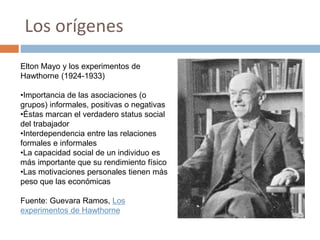 Los orígenes
Elton Mayo y los experimentos de
Hawthorne (1924-1933)
•Importancia de las asociaciones (o
grupos) informales, positivas o negativas
•Éstas marcan el verdadero status social
del trabajador
•Interdependencia entre las relaciones
formales e informales
•La capacidad social de un individuo es
más importante que su rendimiento físico
•Las motivaciones personales tienen más
peso que las económicas
Fuente: Guevara Ramos, Los
experimentos de Hawthorne
 