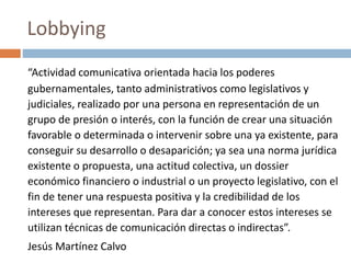 “Actividad comunicativa orientada hacia los poderes
gubernamentales, tanto administrativos como legislativos y
judiciales, realizado por una persona en representación de un
grupo de presión o interés, con la función de crear una situación
favorable o determinada o intervenir sobre una ya existente, para
conseguir su desarrollo o desaparición; ya sea una norma jurídica
existente o propuesta, una actitud colectiva, un dossier
económico financiero o industrial o un proyecto legislativo, con el
fin de tener una respuesta positiva y la credibilidad de los
intereses que representan. Para dar a conocer estos intereses se
utilizan técnicas de comunicación directas o indirectas”.
Jesús Martínez Calvo
Lobbying
 