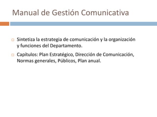  Sintetiza la estrategia de comunicación y la organización
y funciones del Departamento.
 Capítulos: Plan Estratégico, Dirección de Comunicación,
Normas generales, Públicos, Plan anual.
Manual de Gestión Comunicativa
 