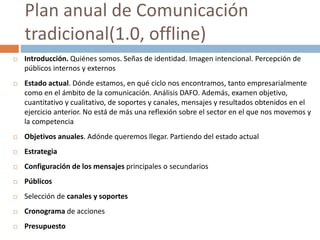  Introducción. Quiénes somos. Señas de identidad. Imagen intencional. Percepción de
públicos internos y externos
 Estado actual. Dónde estamos, en qué ciclo nos encontramos, tanto empresarialmente
como en el ámbito de la comunicación. Análisis DAFO. Además, examen objetivo,
cuantitativo y cualitativo, de soportes y canales, mensajes y resultados obtenidos en el
ejercicio anterior. No está de más una reflexión sobre el sector en el que nos movemos y
la competencia
 Objetivos anuales. Adónde queremos llegar. Partiendo del estado actual
 Estrategia
 Configuración de los mensajes principales o secundarios
 Públicos
 Selección de canales y soportes
 Cronograma de acciones
 Presupuesto
Plan anual de Comunicación
tradicional(1.0, offline)
 