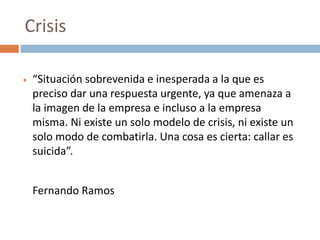  “Situación sobrevenida e inesperada a la que es
preciso dar una respuesta urgente, ya que amenaza a
la imagen de la empresa e incluso a la empresa
misma. Ni existe un solo modelo de crisis, ni existe un
solo modo de combatirla. Una cosa es cierta: callar es
suicida”.
Fernando Ramos
Crisis
 