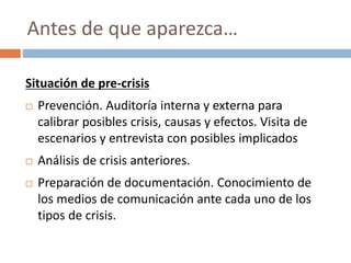 Situación de pre-crisis
 Prevención. Auditoría interna y externa para
calibrar posibles crisis, causas y efectos. Visita de
escenarios y entrevista con posibles implicados
 Análisis de crisis anteriores.
 Preparación de documentación. Conocimiento de
los medios de comunicación ante cada uno de los
tipos de crisis.
Antes de que aparezca…
 