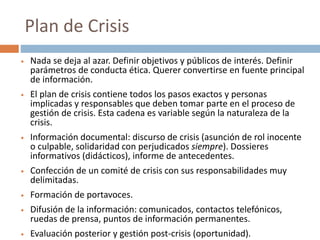  Nada se deja al azar. Definir objetivos y públicos de interés. Definir
parámetros de conducta ética. Querer convertirse en fuente principal
de información.
 El plan de crisis contiene todos los pasos exactos y personas
implicadas y responsables que deben tomar parte en el proceso de
gestión de crisis. Esta cadena es variable según la naturaleza de la
crisis.
 Información documental: discurso de crisis (asunción de rol inocente
o culpable, solidaridad con perjudicados siempre). Dossieres
informativos (didácticos), informe de antecedentes.
 Confección de un comité de crisis con sus responsabilidades muy
delimitadas.
 Formación de portavoces.
 Difusión de la información: comunicados, contactos telefónicos,
ruedas de prensa, puntos de información permanentes.
 Evaluación posterior y gestión post-crisis (oportunidad).
Plan de Crisis
 